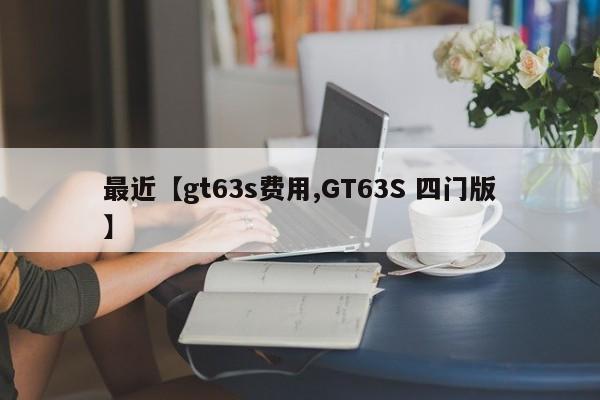 最近【gt63s费用,GT63S 四门版】