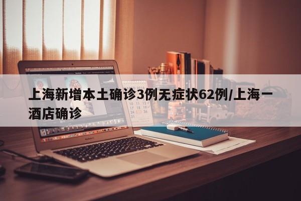 上海新增本土确诊3例无症状62例/上海一酒店确诊