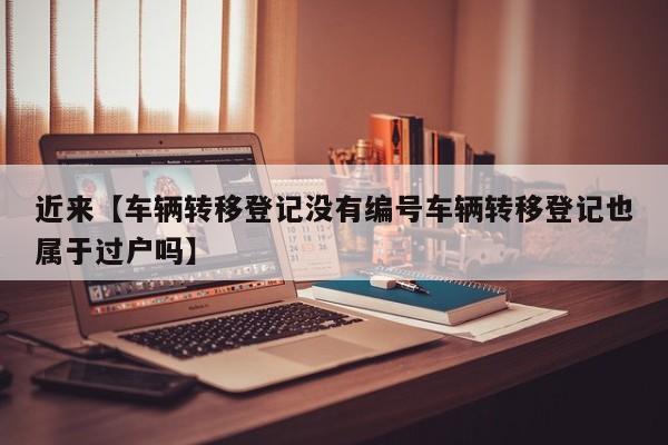 近来【车辆转移登记没有编号车辆转移登记也属于过户吗】