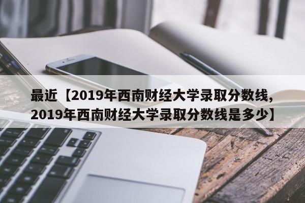 最近【2019年西南财经大学录取分数线,2019年西南财经大学录取分数线是多少】