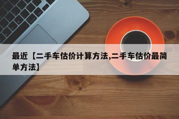 最近【二手车估价计算方法,二手车估价最简单方法】