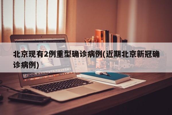 北京现有2例重型确诊病例(近期北京新冠确诊病例)