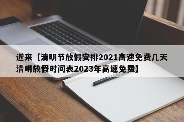 近来【清明节放假安排2021高速免费几天清明放假时间表2023年高速免费】