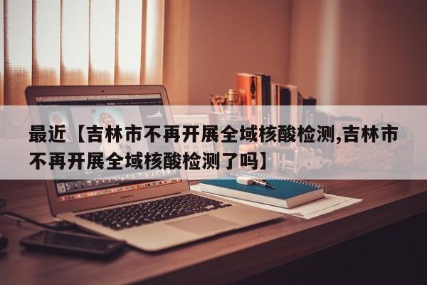 最近【吉林市不再开展全域核酸检测,吉林市不再开展全域核酸检测了吗】