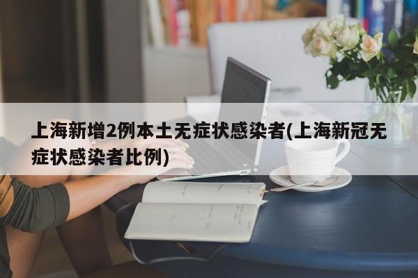 上海新增2例本土无症状感染者(上海新冠无症状感染者比例)