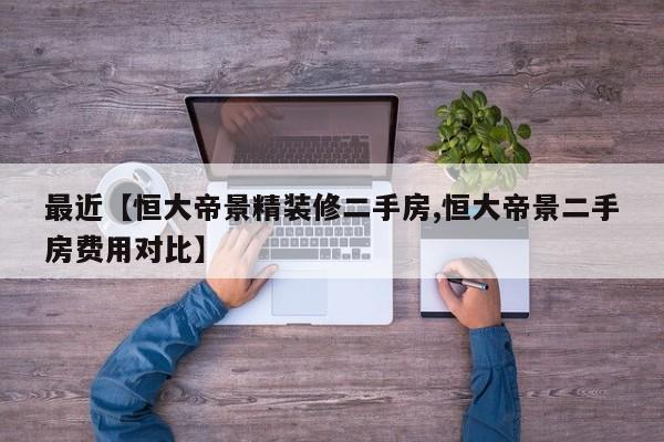 最近【恒大帝景精装修二手房,恒大帝景二手房费用对比】