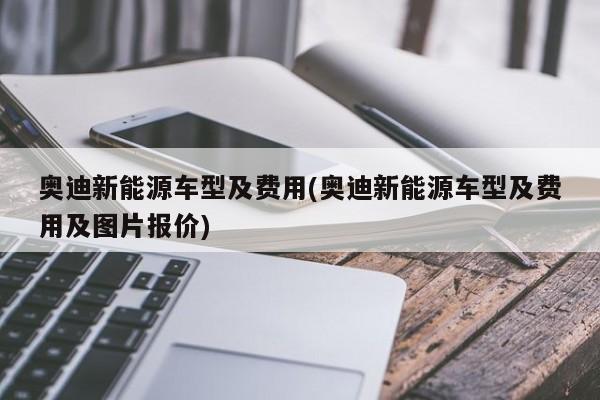 奥迪新能源车型及费用(奥迪新能源车型及费用及图片报价)
