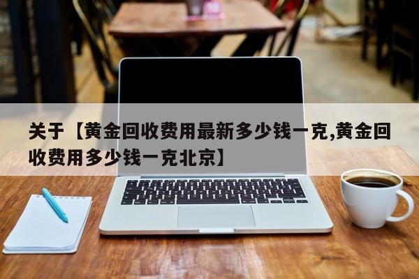 关于【黄金回收费用最新多少钱一克,黄金回收费用多少钱一克北京】