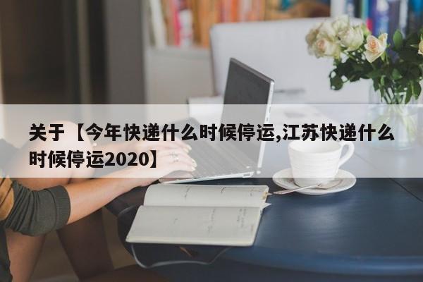 关于【今年快递什么时候停运,江苏快递什么时候停运2020】