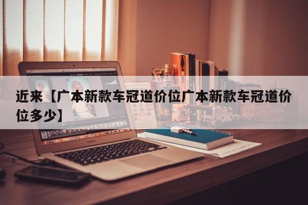 近来【广本新款车冠道价位广本新款车冠道价位多少】