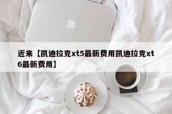 近来【凯迪拉克xt5最新费用凯迪拉克xt6最新费用】