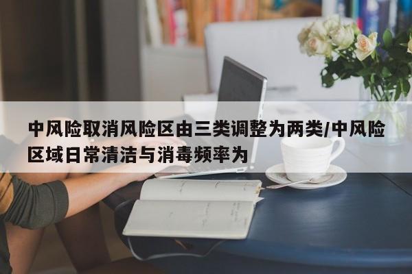 中风险取消风险区由三类调整为两类/中风险区域日常清洁与消毒频率为