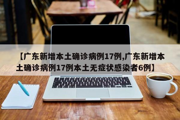 【广东新增本土确诊病例17例,广东新增本土确诊病例17例本土无症状感染者6例】