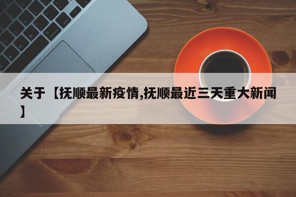 关于【抚顺最新疫情,抚顺最近三天重大新闻】