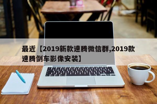 最近【2019新款速腾微信群,2019款速腾倒车影像安装】