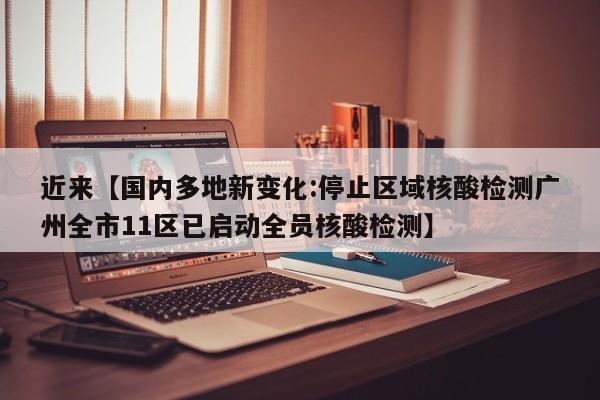 近来【国内多地新变化:停止区域核酸检测广州全市11区已启动全员核酸检测】