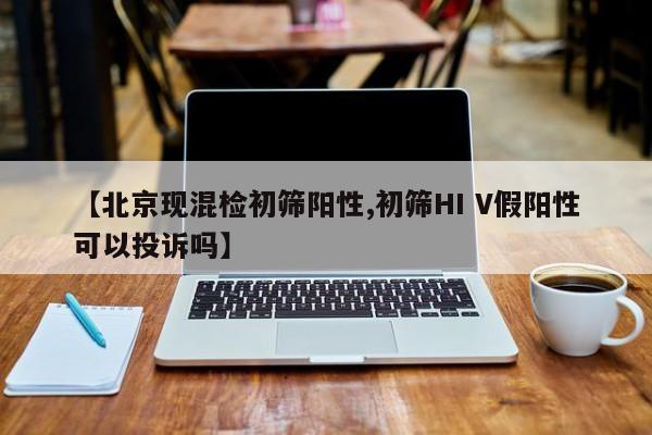 【北京现混检初筛阳性,初筛HI V假阳性可以投诉吗】