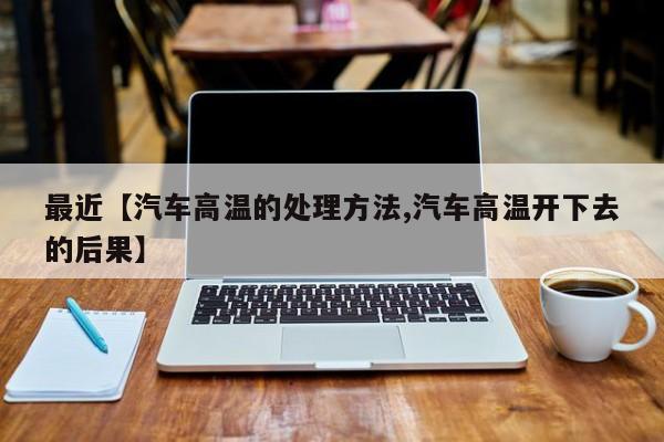 最近【汽车高温的处理方法,汽车高温开下去的后果】