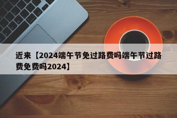近来【2024端午节免过路费吗端午节过路费免费吗2024】