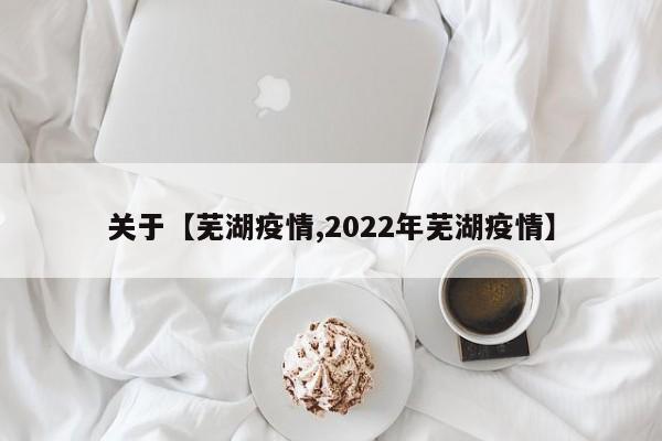 关于【芜湖疫情,2022年芜湖疫情】