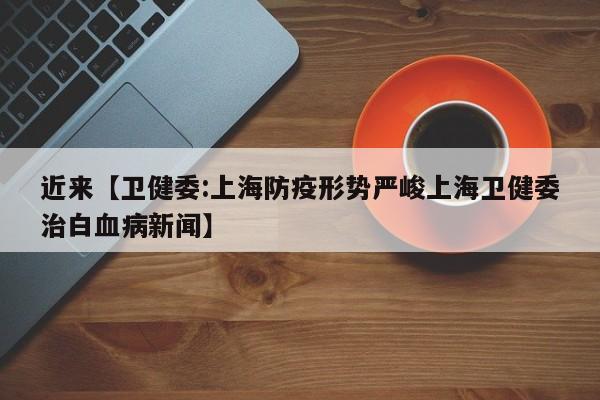 近来【卫健委:上海防疫形势严峻上海卫健委治白血病新闻】
