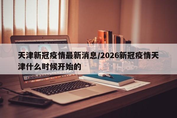 天津新冠疫情最新消息/2026新冠疫情天津什么时候开始的