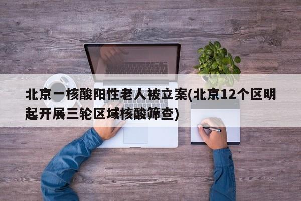 北京一核酸阳性老人被立案(北京12个区明起开展三轮区域核酸筛查)