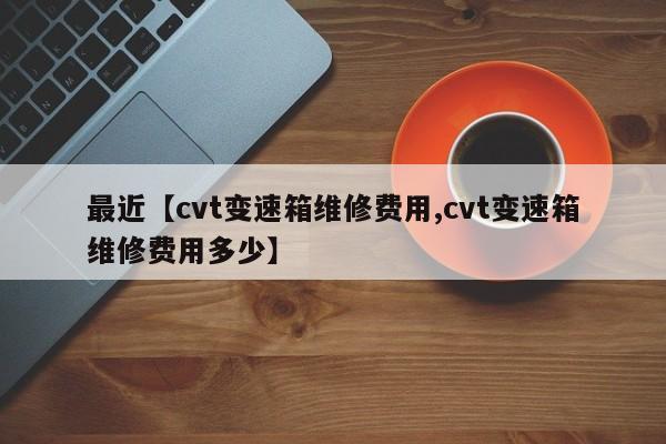 最近【cvt变速箱维修费用,cvt变速箱维修费用多少】