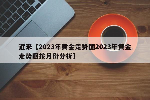 近来【2023年黄金走势图2023年黄金走势图按月份分析】