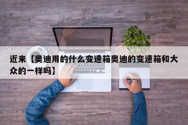 近来【奥迪用的什么变速箱奥迪的变速箱和大众的一样吗】