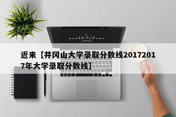 近来【井冈山大学录取分数线20172017年大学录取分数线】
