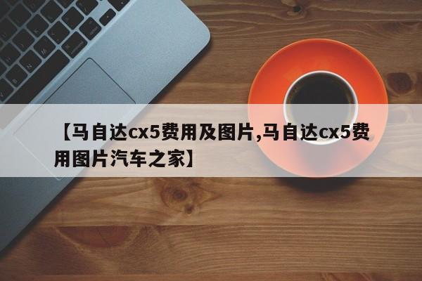 【马自达cx5费用及图片,马自达cx5费用图片汽车之家】