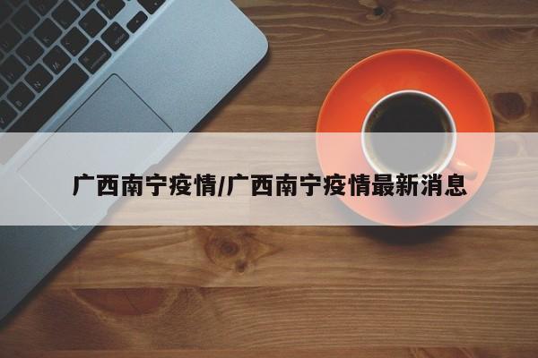 广西南宁疫情/广西南宁疫情最新消息