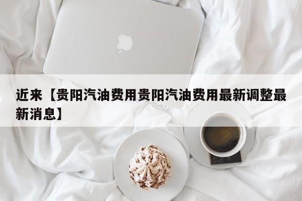 近来【贵阳汽油费用贵阳汽油费用最新调整最新消息】
