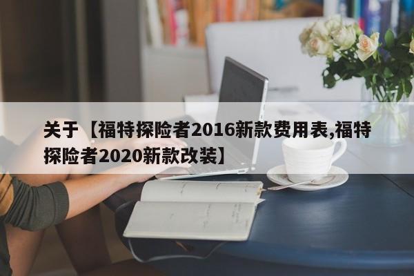 关于【福特探险者2016新款费用表,福特探险者2020新款改装】