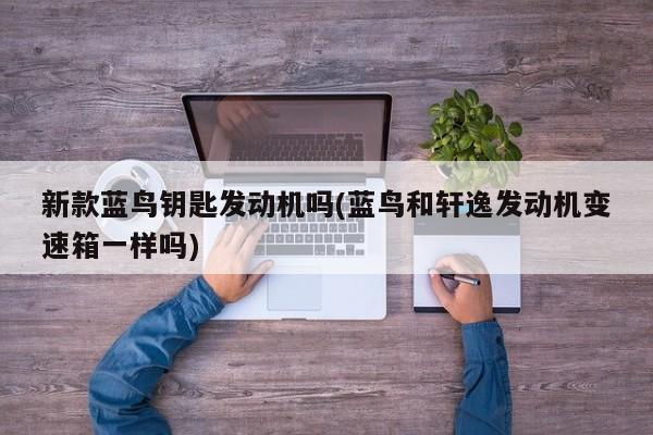 新款蓝鸟钥匙发动机吗(蓝鸟和轩逸发动机变速箱一样吗)
