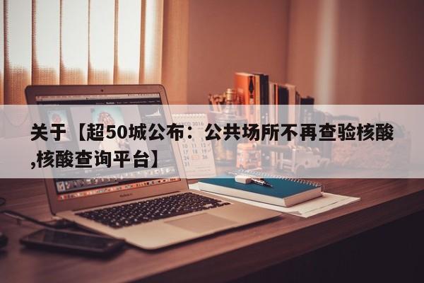 关于【超50城公布：公共场所不再查验核酸,核酸查询平台】