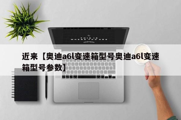 近来【奥迪a6l变速箱型号奥迪a6l变速箱型号参数】