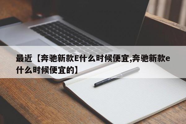 最近【奔驰新款E什么时候便宜,奔驰新款e什么时候便宜的】