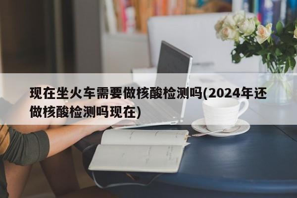 现在坐火车需要做核酸检测吗(2024年还做核酸检测吗现在)