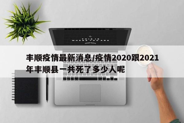 丰顺疫情最新消息/疫情2020跟2021年丰顺县一共死了多少人呢