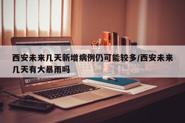 西安未来几天新增病例仍可能较多/西安未来几天有大暴雨吗