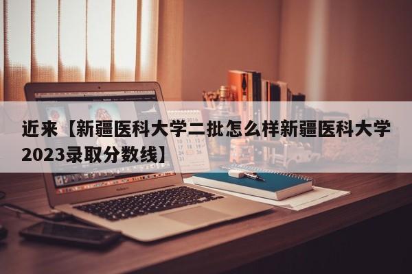 近来【新疆医科大学二批怎么样新疆医科大学2023录取分数线】