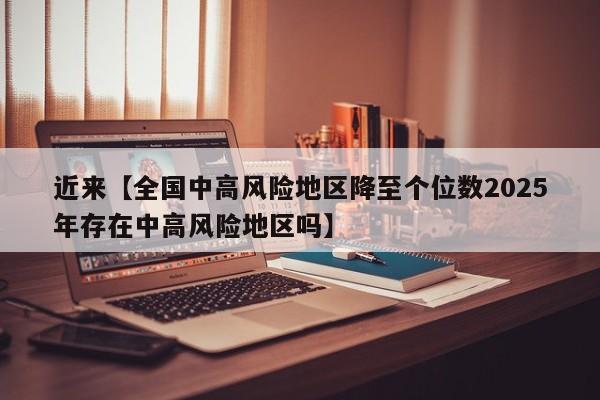 近来【全国中高风险地区降至个位数2025年存在中高风险地区吗】