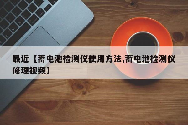 最近【蓄电池检测仪使用方法,蓄电池检测仪修理视频】