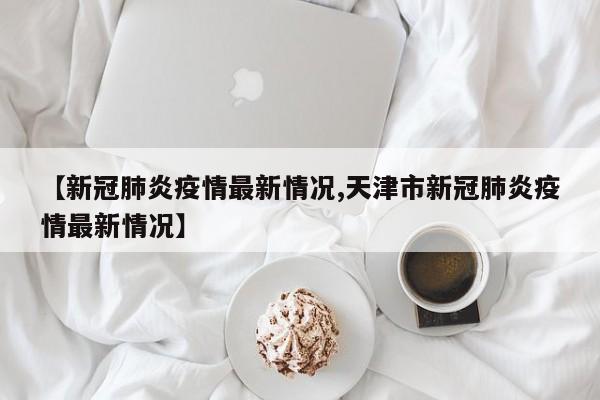 【新冠肺炎疫情最新情况,天津市新冠肺炎疫情最新情况】