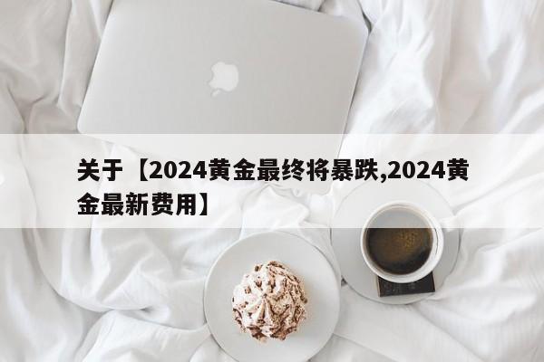 关于【2024黄金最终将暴跌,2024黄金最新费用】