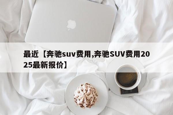 最近【奔驰suv费用,奔驰SUV费用2025最新报价】