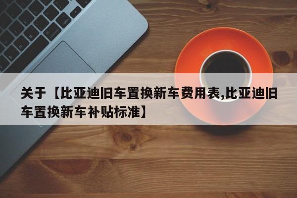 关于【比亚迪旧车置换新车费用表,比亚迪旧车置换新车补贴标准】