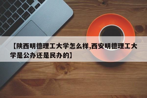 【陕西明德理工大学怎么样,西安明德理工大学是公办还是民办的】